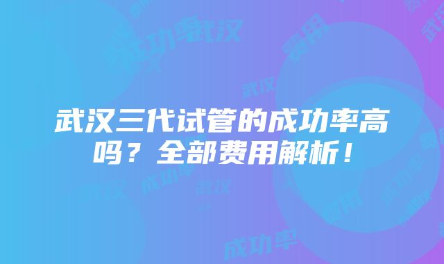 武汉三代试管的成功率高吗？全部费用解析！