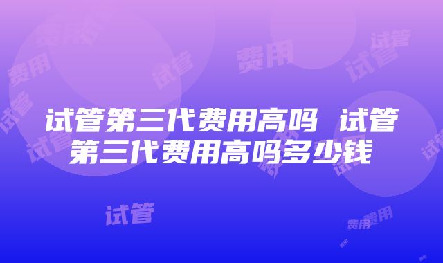 试管第三代费用高吗 试管第三代费用高吗多少钱