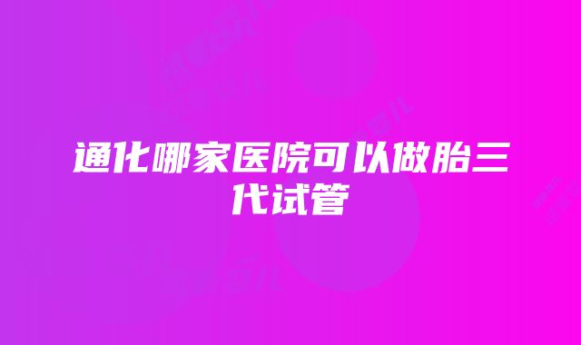 通化哪家医院可以做胎三代试管