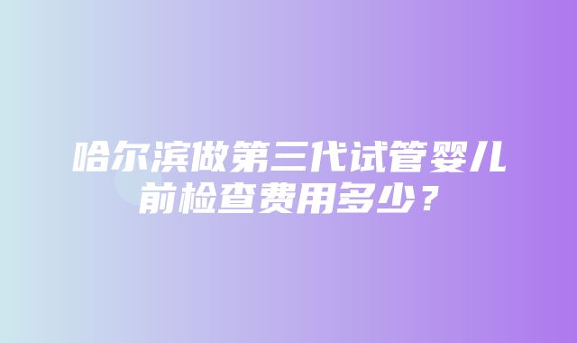 哈尔滨做第三代试管婴儿前检查费用多少？