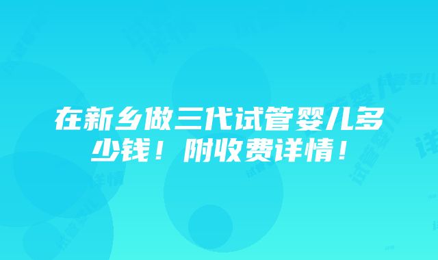 在新乡做三代试管婴儿多少钱！附收费详情！