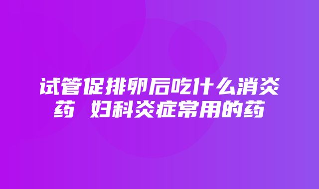 试管促排卵后吃什么消炎药 妇科炎症常用的药