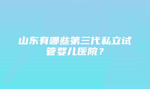 山东有哪些第三代私立试管婴儿医院？