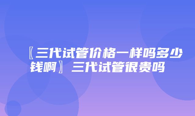 〖三代试管价格一样吗多少钱啊〗三代试管很贵吗