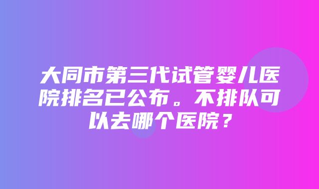 大同市第三代试管婴儿医院排名已公布。不排队可以去哪个医院？