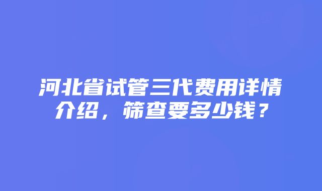 河北省试管三代费用详情介绍，筛查要多少钱？