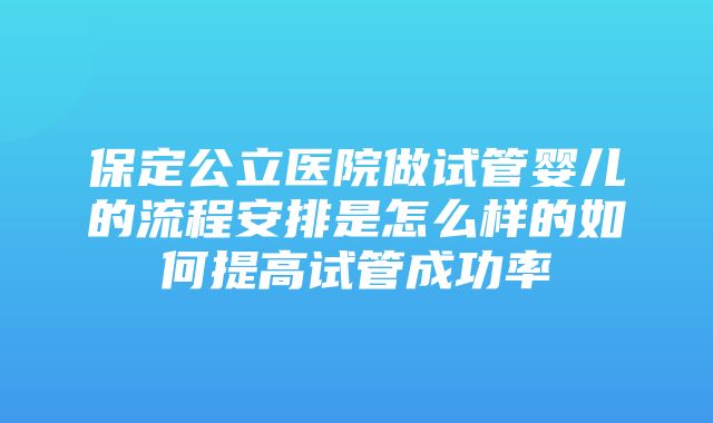 保定公立医院做试管婴儿的流程安排是怎么样的如何提高试管成功率