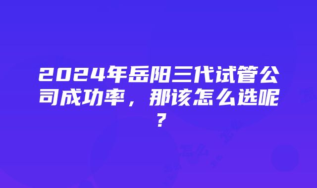 2024年岳阳三代试管公司成功率，那该怎么选呢？