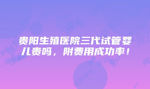 贵阳生殖医院三代试管婴儿贵吗，附费用成功率！