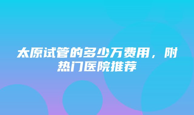 太原试管的多少万费用，附热门医院推荐