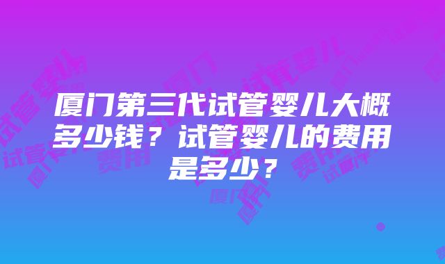 厦门第三代试管婴儿大概多少钱？试管婴儿的费用是多少？