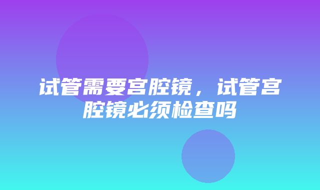 试管需要宫腔镜，试管宫腔镜必须检查吗