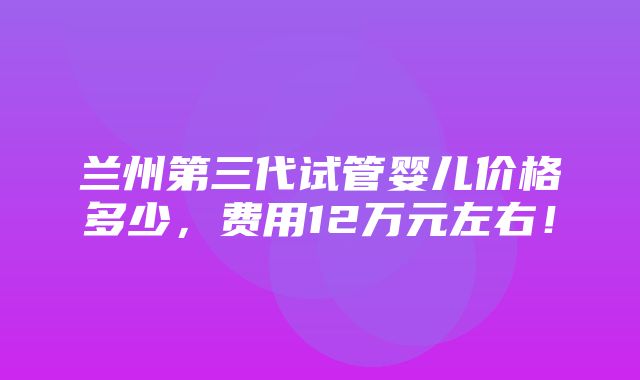 兰州第三代试管婴儿价格多少，费用12万元左右！