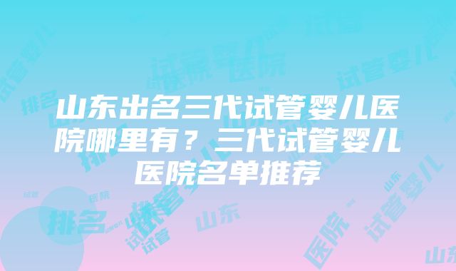 山东出名三代试管婴儿医院哪里有？三代试管婴儿医院名单推荐