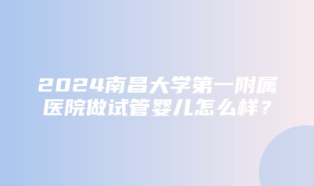 2024南昌大学第一附属医院做试管婴儿怎么样？