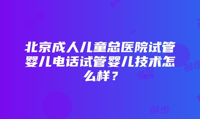 北京成人儿童总医院试管婴儿电话试管婴儿技术怎么样？