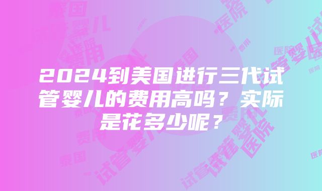 2024到美国进行三代试管婴儿的费用高吗？实际是花多少呢？