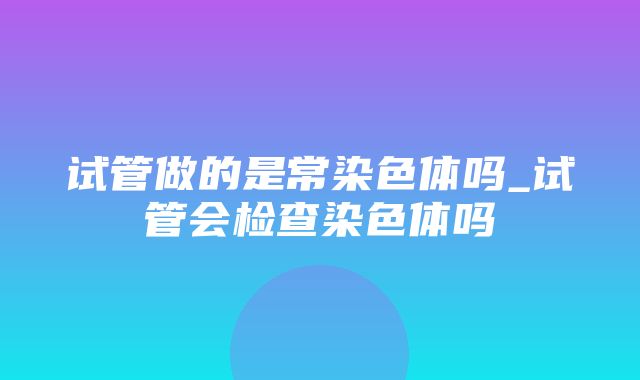 试管做的是常染色体吗_试管会检查染色体吗