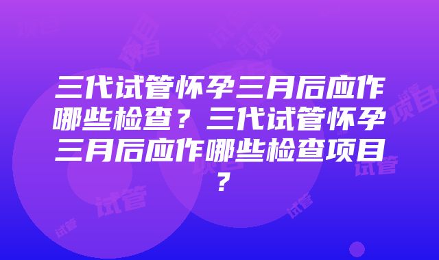 三代试管怀孕三月后应作哪些检查？三代试管怀孕三月后应作哪些检查项目？