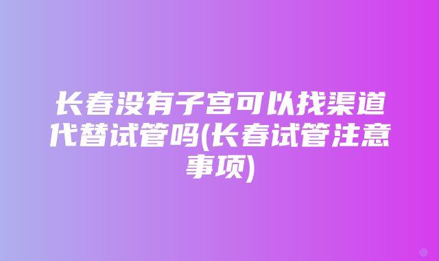 长春没有子宫可以找渠道代替试管吗(长春试管注意事项)