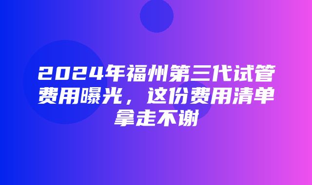 2024年福州第三代试管费用曝光，这份费用清单拿走不谢