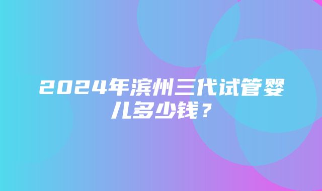 2024年滨州三代试管婴儿多少钱？