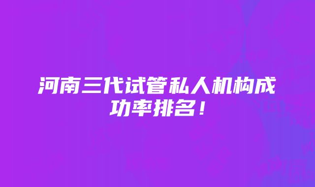 河南三代试管私人机构成功率排名！