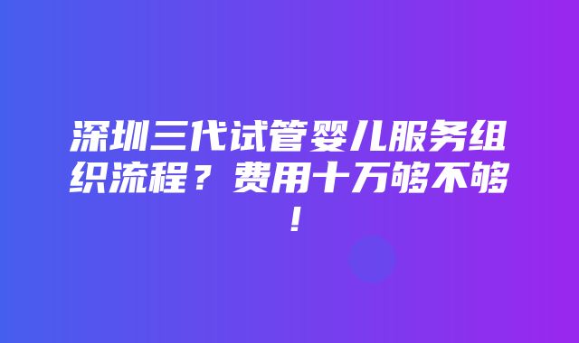 深圳三代试管婴儿服务组织流程？费用十万够不够！