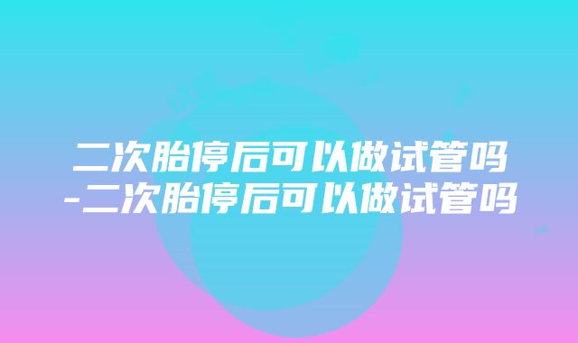 二次胎停后可以做试管吗-二次胎停后可以做试管吗