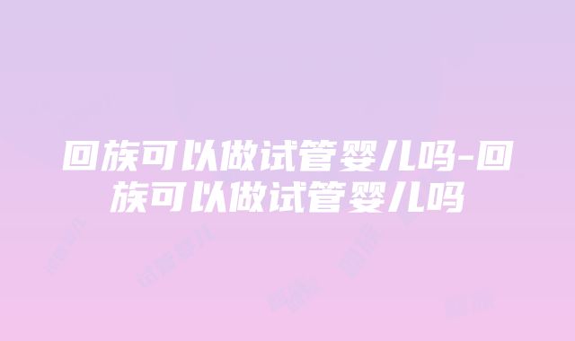 回族可以做试管婴儿吗-回族可以做试管婴儿吗