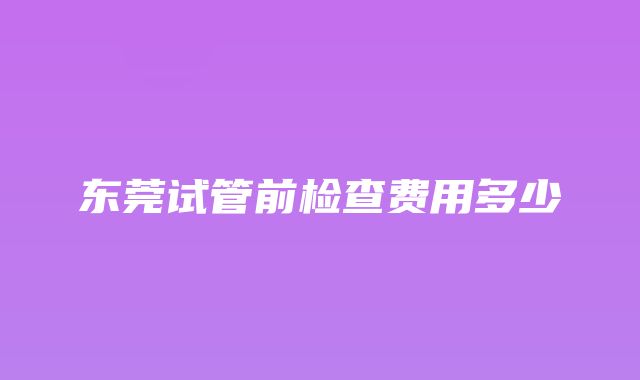 东莞试管前检查费用多少