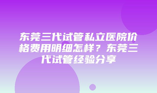 东莞三代试管私立医院价格费用明细怎样？东莞三代试管经验分享