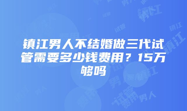 镇江男人不结婚做三代试管需要多少钱费用？15万够吗