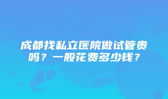 成都找私立医院做试管贵吗？一般花费多少钱？