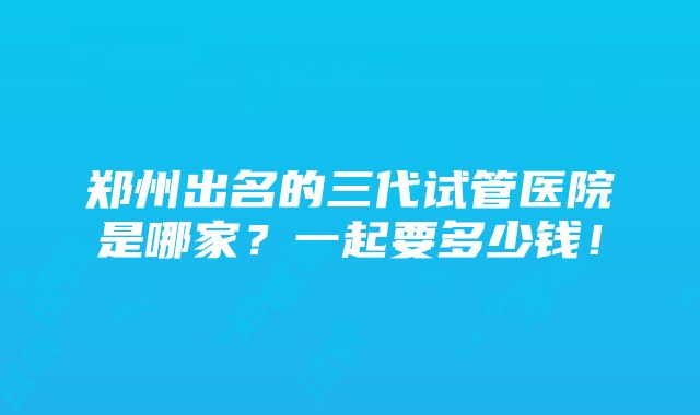 郑州出名的三代试管医院是哪家？一起要多少钱！