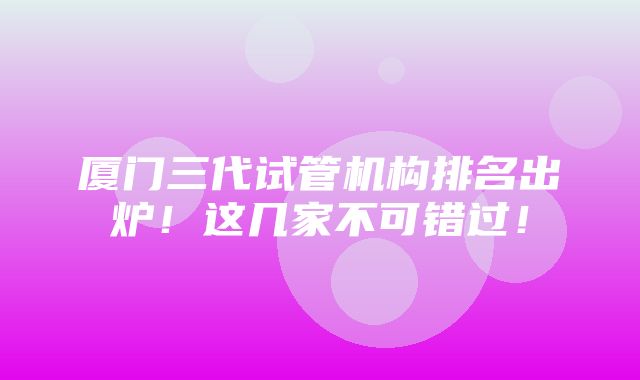 厦门三代试管机构排名出炉！这几家不可错过！