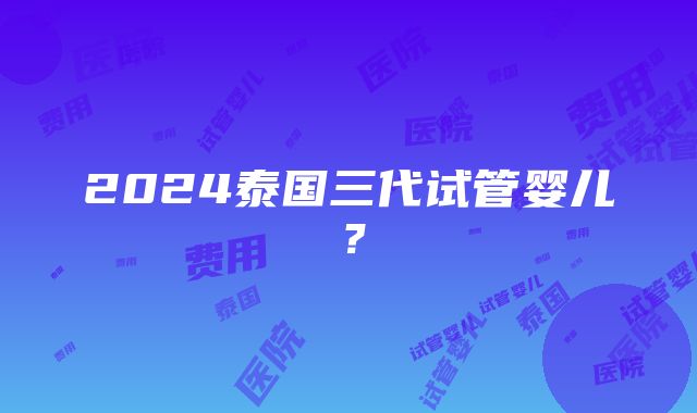 2024泰国三代试管婴儿？