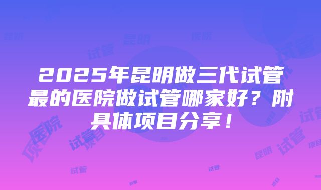 2025年昆明做三代试管最的医院做试管哪家好？附具体项目分享！