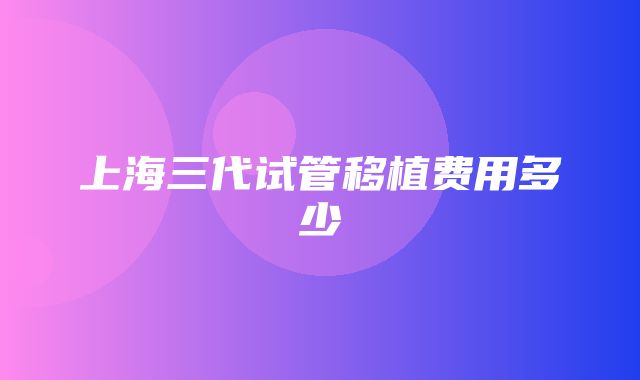 上海三代试管移植费用多少