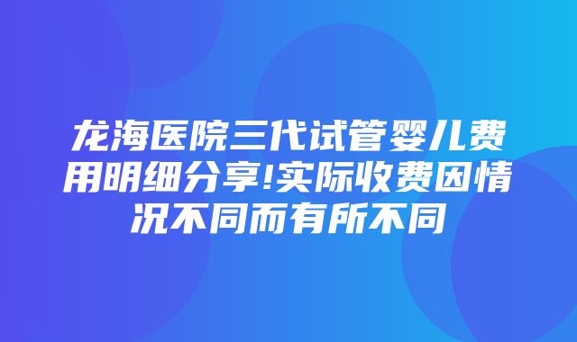 龙海医院三代试管婴儿费用明细分享!实际收费因情况不同而有所不同