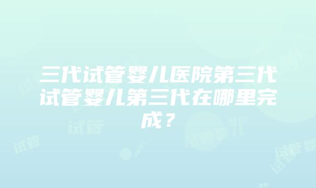 三代试管婴儿医院第三代试管婴儿第三代在哪里完成？