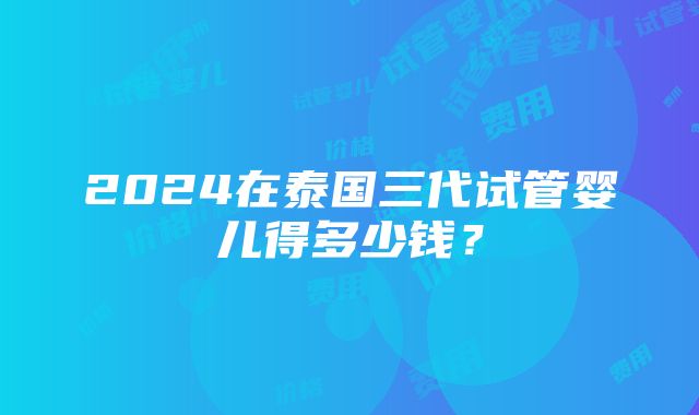 2024在泰国三代试管婴儿得多少钱？