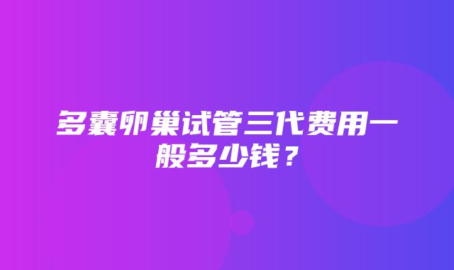 多囊卵巢试管三代费用一般多少钱？