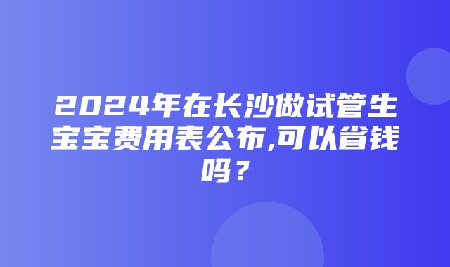 2024年在长沙做试管生宝宝费用表公布,可以省钱吗？