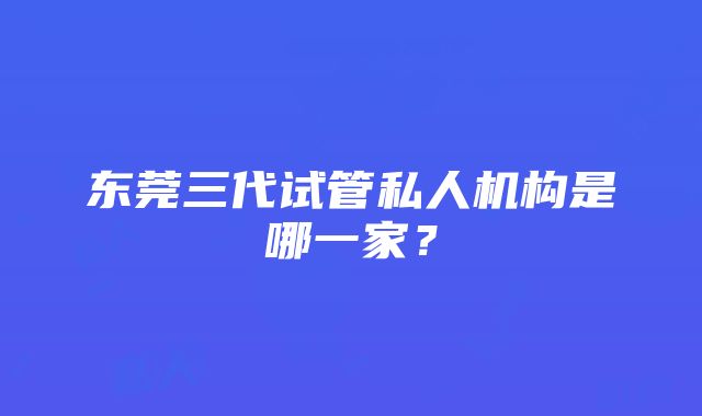 东莞三代试管私人机构是哪一家？