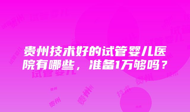 贵州技术好的试管婴儿医院有哪些，准备1万够吗？