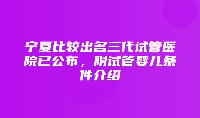 宁夏比较出名三代试管医院已公布，附试管婴儿条件介绍