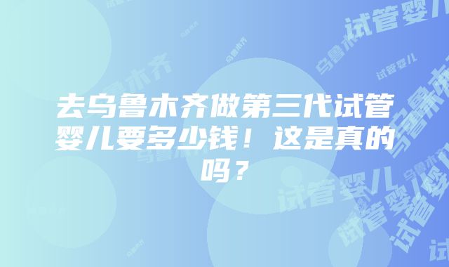 去乌鲁木齐做第三代试管婴儿要多少钱！这是真的吗？