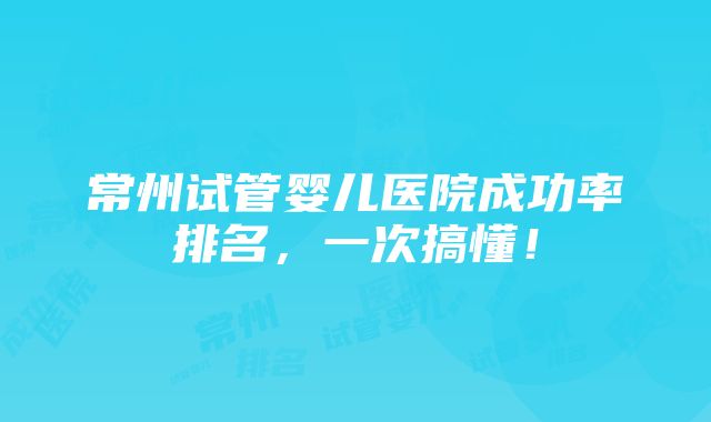 常州试管婴儿医院成功率排名，一次搞懂！