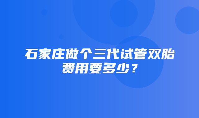 石家庄做个三代试管双胎费用要多少？